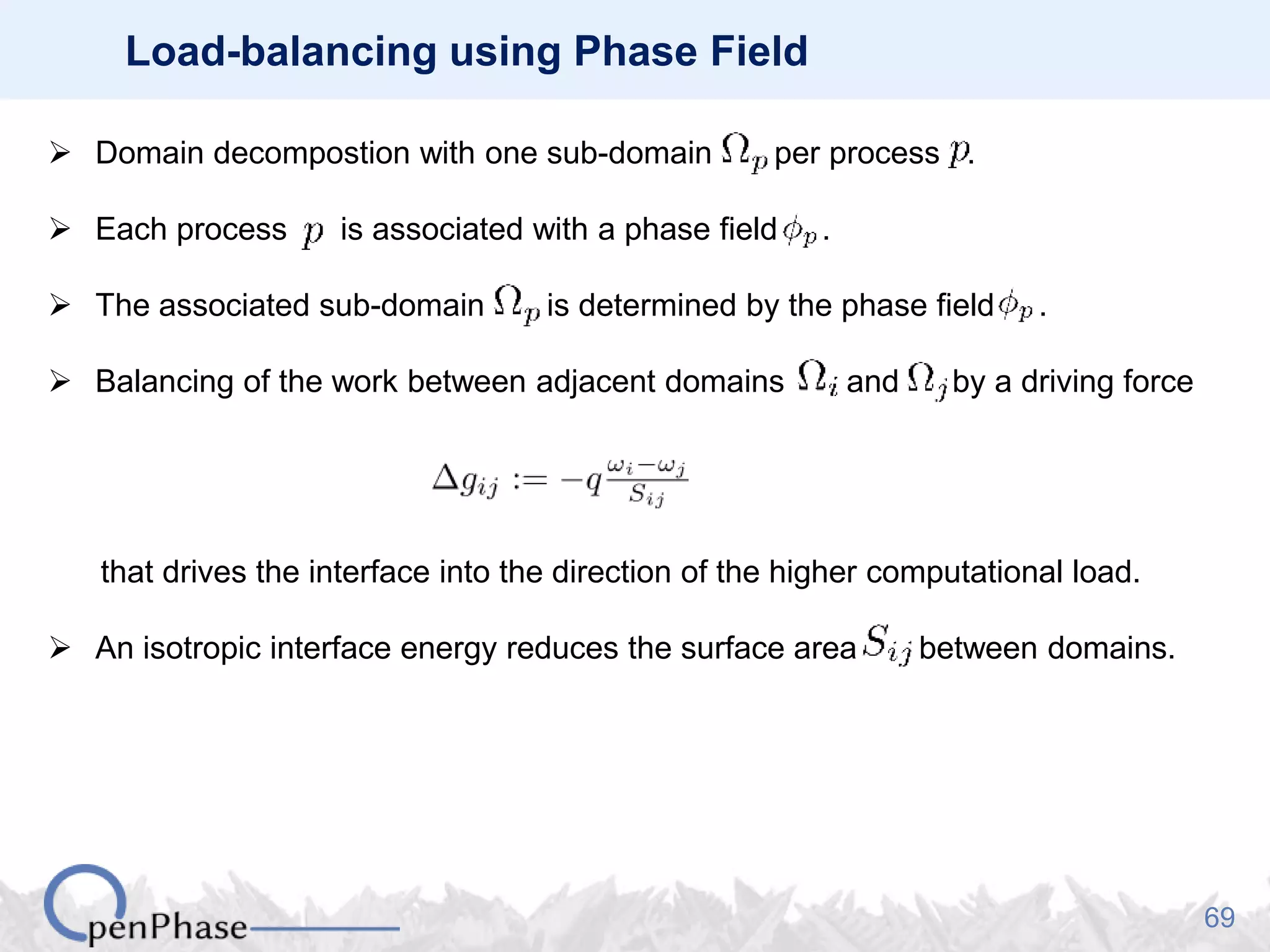 69
Load-balancing using Phase Field
 Domain decompostion with one sub-domain per process .
 Each process is associated with a phase field .
 The associated sub-domain is determined by the phase field .
 Balancing of the work between adjacent domains and by a driving force
that drives the interface into the direction of the higher computational load.
 An isotropic interface energy reduces the surface area between domains.
 