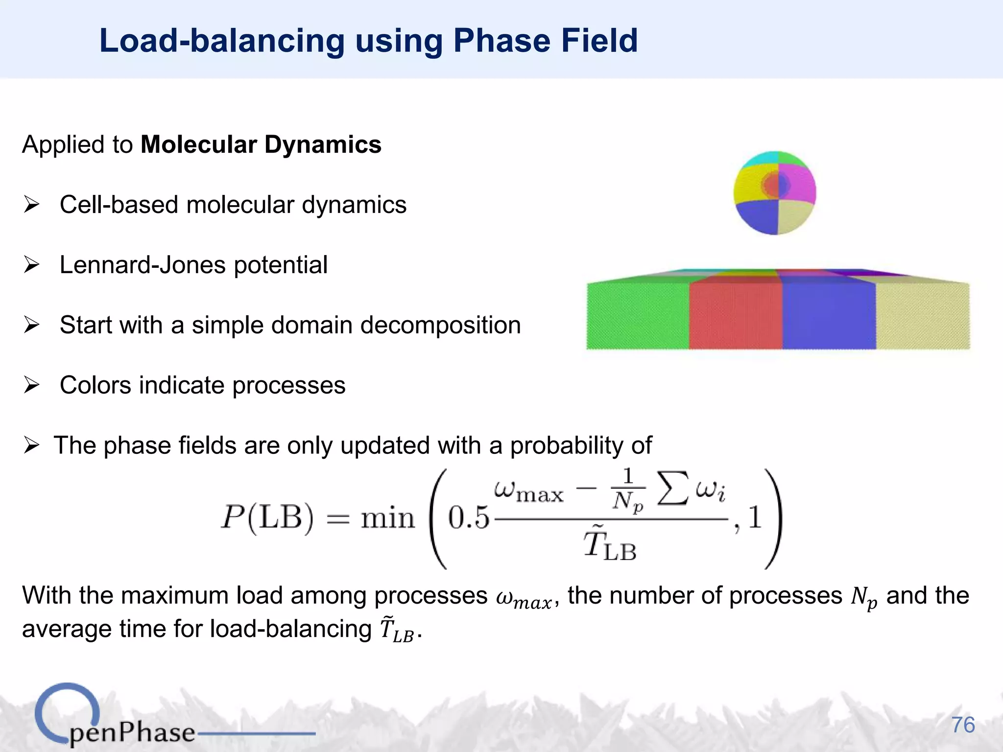 76
Load-balancing using Phase Field
Applied to Molecular Dynamics
 Cell-based molecular dynamics
 Lennard-Jones potential
 Start with a simple domain decomposition
 Colors indicate processes
 The phase fields are only updated with a probability of
With the maximum load among processes 𝜔 𝑚𝑎𝑥, the number of processes 𝑁 𝑝 and the
average time for load-balancing 𝑇𝐿𝐵.
 