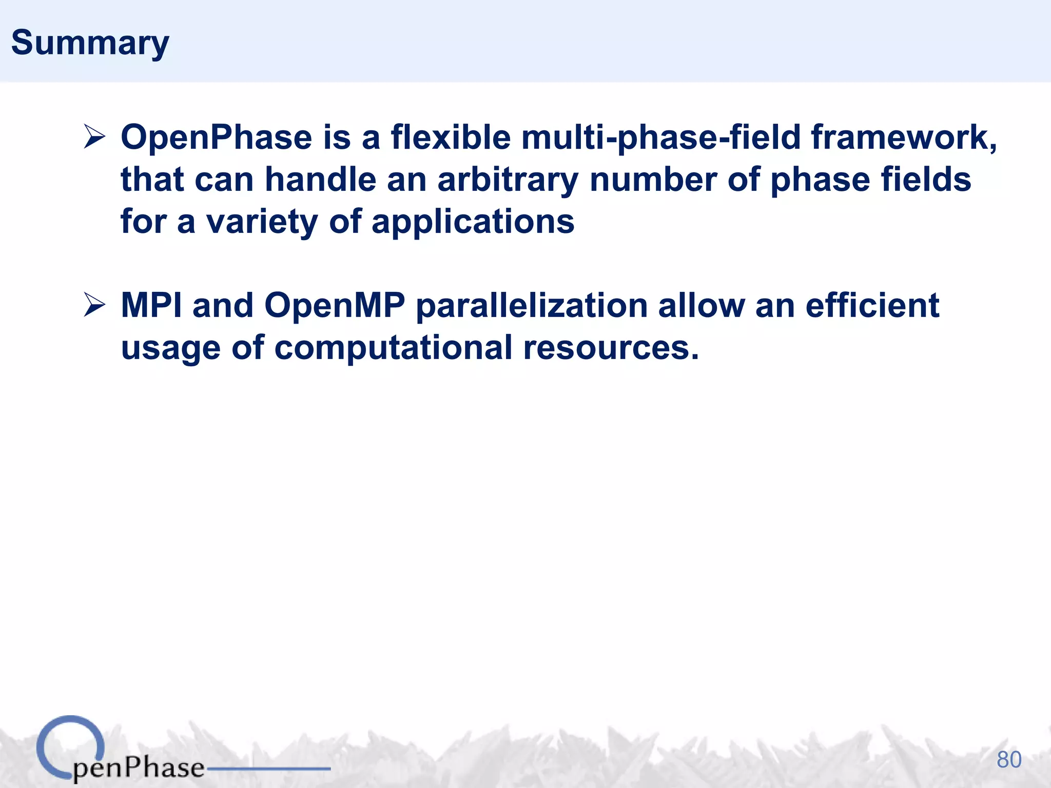 80
Summary
 OpenPhase is a flexible multi-phase-field framework,
that can handle an arbitrary number of phase fields
for a variety of applications
 MPI and OpenMP parallelization allow an efficient
usage of computational resources.
 
