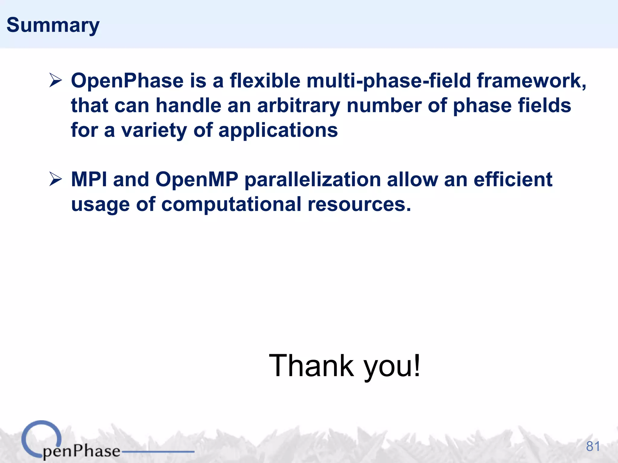 81
Summary
 OpenPhase is a flexible multi-phase-field framework,
that can handle an arbitrary number of phase fields
for a variety of applications
 MPI and OpenMP parallelization allow an efficient
usage of computational resources.
Thank you!
 