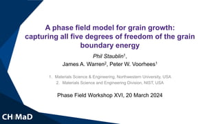 A phase field model for grain growth:
capturing all five degrees of freedom of the grain
boundary energy
Phil Staublin1,
James A. Warren2, Peter W. Voorhees1
1. Materials Science & Engineering, Northwestern University, USA
2. Materials Science and Engineering Division, NIST, USA
Phase Field Workshop XVI, 20 March 2024
 