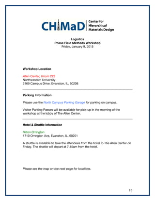   10	
  
Logistics
Phase Field Methods Workshop
Friday, January 9, 2015
Workshop Location
Allen Center, Room 222
Northwestern University
2169 Campus Drive, Evanston, IL, 60208
Parking Information
Please use the North Campus Parking Garage for parking on campus.
Visitor Parking Passes will be available for pick-up in the morning of the
workshop at the lobby of The Allen Center.
Hotel & Shuttle Information
Hilton Orrington
1710 Orrington Ave, Evanston, IL, 60201
A shuttle is available to take the attendees from the hotel to The Allen Center on
Friday. The shuttle will depart at 7.45am from the hotel.
Please see the map on the next page for locations.
 