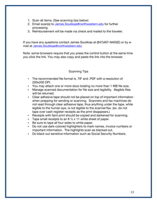   13	
  
1. Scan all items. (See scanning tips below)
2. Email scan(s) to James.Soulikias@northwestern.edu for further
processing.
3. Reimbursement will be made via check and mailed to the traveler.
If you have any questions contact James Soulikias at (847)467-NAIS(E) or by e-
mail at James.Soulikias@northwestern.edu
Note: some browsers require that you press the control button at the same time
you click the link. You may also copy and paste the link into the browser.
Scanning Tips
• The recommended file format is .TIF and .PDF with a resolution of
200x200 DPI.
• You may attach one or more docs totaling no more than 1 MB file size.
• Manage scanned documentation for file size and legibility. Illegible files
will be returned.
• Clear adhesive tape should not be placed on top of important information
when prepping for sending or scanning. Scanners and fax machines do
not read through clear adhesive tape, thus anything under the tape, while
legible to the human eye, is not legible to the scanner/fax. (ex. do not
tape over cash register receipts as the print disappears.)
• Receipts with faint print should be copied and darkened for scanning.
• Tape small receipts to an 8 ½ x 11 white sheet of paper.
• Be sure to tape all four sides to white paper.
• Do not use dark-colored highlighters to mark names, invoice numbers or
important information. The highlights scan as blacked out.
• Do black out sensitive information such as Social Security Numbers.
 