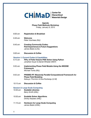 4	
  
Agenda
Phase Field Methods Workshop
Friday, January 9, 2015
8:00 am Registration & Breakfast
8.30 am Welcome
Peter Voorhees (NU)
8:40 am Creating Community Codes:
Past Experiences & Future Suggestions
James Belak (LLNL)
9:00 am Discussion & Coffee
Session 1: Current Codes & Capabilities
9.15 am FiPy: A Finite Volume PDE Solver Using Python
Jonathan Guyer & Daniel Wheeler (NIST)
9:35 am Implementing Phase Field Models Using the MOOSE
Framework
Michael Tonks (INL)
9:55 am PRISMS-PF: Massively Parallel Computational Framework for
Phase Field Modeling
Katsuyo Thornton & Siva Rudraraju (U-M)
10:15 am Discussion & Coffee
Session 2: Large Scale Computing
10:30 am Scalable Libraries
Barry Smith (ANL)
10:50 am Scalable Solver Algorithms
Dmitry Karpeev (ANL)
11:10 am Hardware for Large Scale Computing
James Belak (LNNL)
 