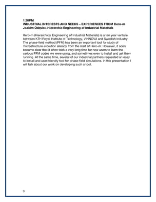  8	
  
1.20PM
INDUSTRIAL INTERESTS AND NEEDS – EXPERIENCES FROM Hero-m
Joakim Odqvist, Hierarchic Engineering of Industrial Materials
Hero-m (Hierarchical Engineering of Industrial Materials) is a ten year venture
between KTH Royal Institute of Technology, VINNOVA and Swedish Industry.
The phase-field method (PFM) has been an important tool for study of
microstructure evolution already from the start of Hero-m. However, it soon
became clear that it often took a very long time for new users to learn the
various PFM codes we were using, and sometimes even to install and get them
running. At the same time, several of our industrial partners requested an easy
to install and user-friendly tool for phase-field simulations. In this presentation I
will talk about our work on developing such a tool.
 