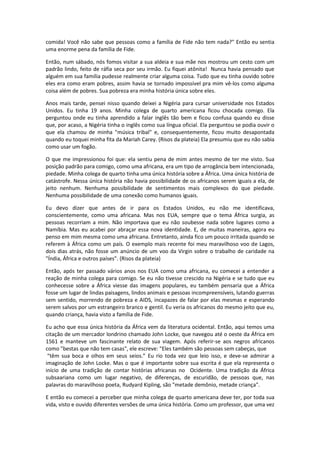 comida! Você não sabe que pessoas como a família de Fide não tem nada?" Então eu sentia
uma enorme pena da família de Fide.

Então, num sábado, nós fomos visitar a sua aldeia e sua mãe nos mostrou um cesto com um
padrão lindo, feito de ráfia seca por seu irmão. Eu fiquei atônita! Nunca havia pensado que
alguém em sua família pudesse realmente criar alguma coisa. Tudo que eu tinha ouvido sobre
eles era como eram pobres, assim havia se tornado impossível pra mim vê-los como alguma
coisa além de pobres. Sua pobreza era minha história única sobre eles.

Anos mais tarde, pensei nisso quando deixei a Nigéria para cursar universidade nos Estados
Unidos. Eu tinha 19 anos. Minha colega de quarto americana ficou chocada comigo. Ela
perguntou onde eu tinha aprendido a falar inglês tão bem e ficou confusa quando eu disse
que, por acaso, a Nigéria tinha o inglês como sua língua oficial. Ela perguntou se podia ouvir o
que ela chamou de minha "música tribal" e, consequentemente, ficou muito desapontada
quando eu toquei minha fita da Mariah Carey. (Risos da plateia) Ela presumiu que eu não sabia
como usar um fogão.

O que me impressionou foi que: ela sentiu pena de mim antes mesmo de ter me visto. Sua
posição padrão para comigo, como uma africana, era um tipo de arrogância bem intencionada,
piedade. Minha colega de quarto tinha uma única história sobre a África. Uma única história de
catástrofe. Nessa única história não havia possibilidade de os africanos serem iguais a ela, de
jeito nenhum. Nenhuma possibilidade de sentimentos mais complexos do que piedade.
Nenhuma possibilidade de uma conexão como humanos iguais.

Eu devo dizer que antes de ir para os Estados Unidos, eu não me identificava,
conscientemente, como uma africana. Mas nos EUA, sempre que o tema África surgia, as
pessoas recorriam a mim. Não importava que eu não soubesse nada sobre lugares como a
Namíbia. Mas eu acabei por abraçar essa nova identidade. E, de muitas maneiras, agora eu
penso em mim mesma como uma africana. Entretanto, ainda fico um pouco irritada quando se
referem à África como um país. O exemplo mais recente foi meu maravilhoso voo de Lagos,
dois dias atrás, não fosse um anúncio de um voo da Virgin sobre o trabalho de caridade na
"Índia, África e outros países". (Risos da plateia)

Então, após ter passado vários anos nos EUA como uma africana, eu comecei a entender a
reação de minha colega para comigo. Se eu não tivesse crescido na Nigéria e se tudo que eu
conhecesse sobre a África viesse das imagens populares, eu também pensaria que a África
fosse um lugar de lindas paisagens, lindos animais e pessoas incompreensíveis, lutando guerras
sem sentido, morrendo de pobreza e AIDS, incapazes de falar por elas mesmas e esperando
serem salvos por um estrangeiro branco e gentil. Eu veria os africanos do mesmo jeito que eu,
quando criança, havia visto a família de Fide.

Eu acho que essa única história da África vem da literatura ocidental. Então, aqui temos uma
citação de um mercador londrino chamado John Locke, que navegou até o oeste da África em
1561 e manteve um fascinante relato de sua viagem. Após referir-se aos negros africanos
como "bestas que não tem casas", ele escreve: "Eles também são pessoas sem cabeças, que
 “têm sua boca e olhos em seus seios.” Eu rio toda vez que leio isso, e deve-se admirar a
imaginação de John Locke. Mas o que é importante sobre sua escrita é que ela representa o
início de uma tradição de contar histórias africanas no Ocidente. Uma tradição da África
subsaariana como um lugar negativo, de diferenças, de escuridão, de pessoas que, nas
palavras do maravilhoso poeta, Rudyard Kipling, são "metade demônio, metade criança".

E então eu comecei a perceber que minha colega de quarto americana deve ter, por toda sua
vida, visto e ouvido diferentes versões de uma única história. Como um professor, que uma vez
 