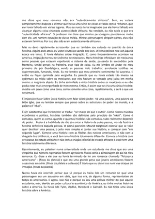 me disse que meu romance não era "autenticamente africano". Bem, eu estava
completamente disposta a afirmar que havia uma série de coisas erradas com o romance, que
ele havia falhado em vários lugares. Mas eu nunca teria imaginado que ele havia falhado em
alcançar alguma coisa chamada autenticidade africana. Na verdade, eu não sabia o que era
"autenticidade africana". O professor me disse que minhas personagens pareciam-se muito
com ele, um homem educado de classe média. Minhas personagens dirigiam carros, elas não
estavam famintas. Por isso elas não eram autenticamente africanas.

Mas eu devo rapidamente acrescentar que eu também sou culpada na questão da única
história. Alguns anos atrás, eu visitei o México saindo dos EUA. O clima político nos EUA àquela
época era tenso. E havia debates sobre imigração. E, como frequentemente acontece na
América, imigração tornou-se sinônimo de mexicanos. Havia histórias infindáveis de mexicanos
como pessoas que estavam espoliando o sistema de saúde, passando às escondidas pela
fronteira, sendo presos na fronteira, esse tipo de coisa. Eu me lembro de andar no meu
primeiro dia por Guadalajara, vendo as pessoas indo trabalhar, enrolando tortilhas no
supermercado, fumando, rindo. Eu me lembro que meu primeiro sentimento foi surpresa. E
então eu fiquei oprimida pela vergonha. Eu percebi que eu havia estado tão imersa na
cobertura da mídia sobre os mexicanos que eles haviam se tornado uma coisa em minha
mente: o imigrante abjeto. Eu tinha assimilado a única história sobre os mexicanos e eu não
podia estar mais envergonhada de mim mesma. Então, é assim que se cria uma única história:
mostre um povo como uma coisa, como somente uma coisa, repetidamente, e será o que ele
se tornará.

É impossível falar sobre única história sem falar sobre poder. Há uma palavra, uma palavra da
tribo Igbo, que eu lembro sempre que penso sobre as estruturas de poder do mundo, e a
palavra é "nkali".

É um substantivo que livremente se traduz: "ser maior do que o outro". Como nossos mundos
econômico e político, histórias também são definidas pelo princípio do "nkali". Como é
contadas, quem as conta, quando e quantas histórias são contadas, tudo realmente depende
do poder. Poder é a habilidade de não só contar a história de outra pessoa, mas de fazê-la a
história definitiva daquela pessoa. O poeta palestino Mourid Barghouti escreve que se você
quer destituir uma pessoa, o jeito mais simples é contar sua história, e começar com "em
segundo lugar". Comece uma história com as flechas dos nativos americanos, e não com a
chegada dos britânicos, e você tem uma história totalmente diferente. Comece a história com
o fracasso do estado africano e não com a criação colonial do estado africano e você tem uma
história totalmente diferente.

Recentemente, eu palestrei numa universidade onde um estudante me disse que era uma
vergonha que homens nigerianos fossem agressores físicos como a personagem do pai no meu
romance. Eu disse a ele que eu havia terminado de ler um romance chamado "Psicopata
Americano" - (Risos da plateia) e que era uma grande pena que jovens americanos fossem
assassinos em série. (Risos da plateia e aplausos) É óbvio que eu disse isso num leve ataque de
irritação. (Risos da plateia)

Nunca havia me ocorrido pensar que só porque eu havia lido um romance no qual uma
personagem era um assassino em série, que isso era, de alguma forma, representativo de
todos os americanos. E agora, isso não é porque eu sou uma pessoa melhor do que aquele
estudante, mas, devido ao poder cultural e econômico da América, eu tinha muitas histórias
sobre a América. Eu havia lido Tyler, Updike, Steinbeck e Gaitskill. Eu não tinha uma única
história sobre a América.
 