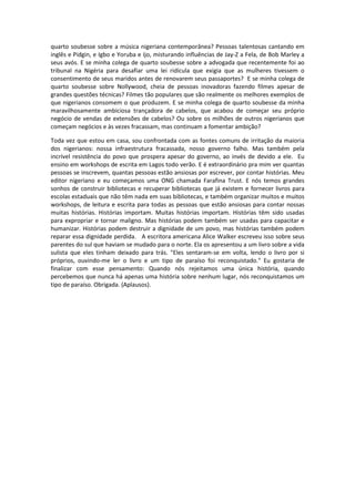 quarto soubesse sobre a música nigeriana contemporânea? Pessoas talentosas cantando em
inglês e Pidgin, e Igbo e Yoruba e Ijo, misturando influências de Jay-Z a Fela, de Bob Marley a
seus avós. E se minha colega de quarto soubesse sobre a advogada que recentemente foi ao
tribunal na Nigéria para desafiar uma lei ridícula que exigia que as mulheres tivessem o
consentimento de seus maridos antes de renovarem seus passaportes? E se minha colega de
quarto soubesse sobre Nollywood, cheia de pessoas inovadoras fazendo filmes apesar de
grandes questões técnicas? Filmes tão populares que são realmente os melhores exemplos de
que nigerianos consomem o que produzem. E se minha colega de quarto soubesse da minha
maravilhosamente ambiciosa trançadora de cabelos, que acabou de começar seu próprio
negócio de vendas de extensões de cabelos? Ou sobre os milhões de outros nigerianos que
começam negócios e às vezes fracassam, mas continuam a fomentar ambição?

Toda vez que estou em casa, sou confrontada com as fontes comuns de irritação da maioria
dos nigerianos: nossa infraestrutura fracassada, nosso governo falho. Mas também pela
incrível resistência do povo que prospera apesar do governo, ao invés de devido a ele. Eu
ensino em workshops de escrita em Lagos todo verão. E é extraordinário pra mim ver quantas
pessoas se inscrevem, quantas pessoas estão ansiosas por escrever, por contar histórias. Meu
editor nigeriano e eu começamos uma ONG chamada Farafina Trust. E nós temos grandes
sonhos de construir bibliotecas e recuperar bibliotecas que já existem e fornecer livros para
escolas estaduais que não têm nada em suas bibliotecas, e também organizar muitos e muitos
workshops, de leitura e escrita para todas as pessoas que estão ansiosas para contar nossas
muitas histórias. Histórias importam. Muitas histórias importam. Histórias têm sido usadas
para expropriar e tornar maligno. Mas histórias podem também ser usadas para capacitar e
humanizar. Histórias podem destruir a dignidade de um povo, mas histórias também podem
reparar essa dignidade perdida. A escritora americana Alice Walker escreveu isso sobre seus
parentes do sul que haviam se mudado para o norte. Ela os apresentou a um livro sobre a vida
sulista que eles tinham deixado para trás. "Eles sentaram-se em volta, lendo o livro por si
próprios, ouvindo-me ler o livro e um tipo de paraíso foi reconquistado." Eu gostaria de
finalizar com esse pensamento: Quando nós rejeitamos uma única história, quando
percebemos que nunca há apenas uma história sobre nenhum lugar, nós reconquistamos um
tipo de paraíso. Obrigada. (Aplausos).
 