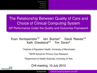Background
Methods
Findings
Summary
The Relationship Between Quality of Care and
Choice of Clinical Computing System
GP Performance Under the Quality and Outcomes Framework
Evan Kontopantelis12 Iain Buchan1 David Reeves12
Kath Checkland12 Tim Doran3
1Institute of Population Health, University of Manchester
2NIHR School for Primary Care Research
3Department of Health Sciences, University of York
CHI meeting, 10 July 2013
Kontopantelis Clinical Computing Systems and QOF
 