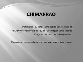 CHIMARRÃOO chimarrão (ou mate) é uma bebida característica da cultura do sul da América do Sul, um hábito legado pelas culturas indígenas quíchuas, aimarás e guaranis.É composto por uma cuia, uma bomba, erva mate e água quente.