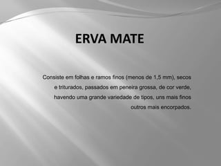 ERVA MATEConsiste em folhas e ramos finos (menos de 1,5 mm), secos e triturados, passados em peneira grossa, de cor verde, havendo uma grande variedade de tipos, uns mais finos outros mais encorpados.