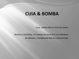 CUIA & BOMBACuia, vasilha feita do fruto da cuieira.Bomba ou bombilha, um canudo de cerca de 6 a 9 milímetros de diâmetro, normalmente feito em prata lavrada.