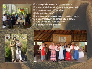 É o companheirismo nesse momento. É a sensibilidade da água quase fervendo. É o carinho para perguntar: -Está quente, não?. É a modéstia de quem ceva o melhor mate. É a generosidade de servir até o final. É a hospitalidade do convite. É a justiça de um por um. 