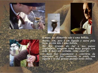 O mate, ou chimarrão não é uma bebida.  Bueno, sim, pois é um líquido e entra pela boca, porém não é uma bebida.  No Rio Grande do Sul e nos paises cisplatinos, ninguém toma mate porque tem sede. É mais um costume, como coçar-se. O mate faz exatamente o contrário da televisão: te faz conversar se estás com alguém e te faz pensar quando estás solito. 