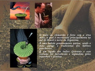 O mate ou chimarrão é feito com a erva mate, a qual é encontrada principalmente no sul do Brasil e norte da Argentina. É uma bebida genuinamente nativa, sendo o mais antigo e tradicional dos hábitos gauchescos. É um legado dos índios Guaranis e esse costume foi fortalecido e expandido pelos espanhois e jesuitas. 
