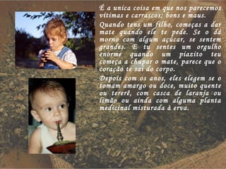 É a unica coisa em que nos parecemos vítimas e carrascos; bons e maus. Quando tens um filho, começas a dar mate quando ele te pede. Se o dá morno com algum açúcar, se sentem grandes. E tu sentes um orgulho enorme quando um piazito teu começa a chupar o mate, parece que o coração te sai do corpo. Depois com os anos, eles elegem se o tomam amargo ou doce, muito quente ou tererê, com casca de laranja ou limão ou ainda com alguma planta medicinal misturada à erva. 