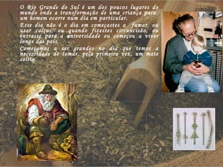 O Rio Grande do Sul é um dos poucos lugares do mundo onde a transformação de uma criança para  um homem ocorre num dia em particular. Esse dia não é o dia em começastes a  fumar, ou usar calças, ou quando fizestes circuncisão, ou entrasse para a universidade ou começou a viver longe dos pais. Começamos a ser grandes no dia que temos a necessidade de tomar, pela primeira vez, um mate solito. 