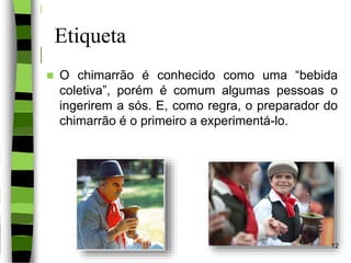 Etiqueta
 O chimarrão é conhecido como uma “bebida
coletiva”, porém é comum algumas pessoas o
ingerirem a sós. E, como regra, o preparador do
chimarrão é o primeiro a experimentá-lo.
12
 