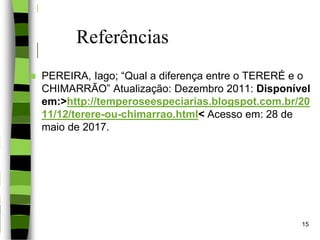 Referências
 PEREIRA, Iago; “Qual a diferença entre o TERERÉ e o
CHIMARRÃO” Atualização: Dezembro 2011: Disponível
em:>http://temperoseespeciarias.blogspot.com.br/20
11/12/terere-ou-chimarrao.html< Acesso em: 28 de
maio de 2017.
15
 