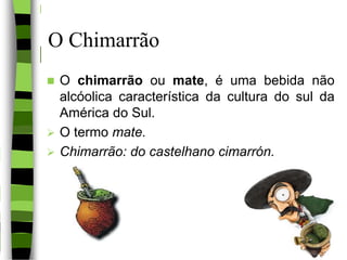 O Chimarrão
 O chimarrão ou mate, é uma bebida não
alcóolica característica da cultura do sul da
América do Sul.
 O termo mate.
 Chimarrão: do castelhano cimarrón.
3
 
