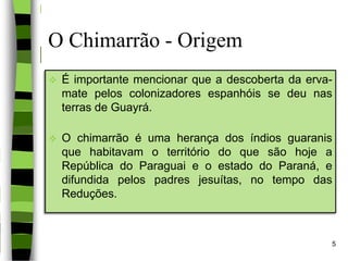 O Chimarrão - Origem
 É importante mencionar que a descoberta da erva-
mate pelos colonizadores espanhóis se deu nas
terras de Guayrá.
 O chimarrão é uma herança dos índios guaranis
que habitavam o território do que são hoje a
República do Paraguai e o estado do Paraná, e
difundida pelos padres jesuítas, no tempo das
Reduções.
5
 