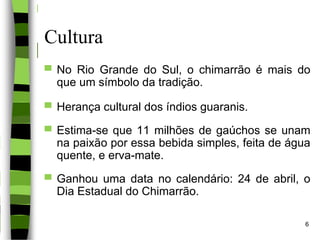 Cultura
▀ No Rio Grande do Sul, o chimarrão é mais do
que um símbolo da tradição.
▀ Herança cultural dos índios guaranis.
▀ Estima-se que 11 milhões de gaúchos se unam
na paixão por essa bebida simples, feita de água
quente, e erva-mate.
▀ Ganhou uma data no calendário: 24 de abril, o
Dia Estadual do Chimarrão.
6
 