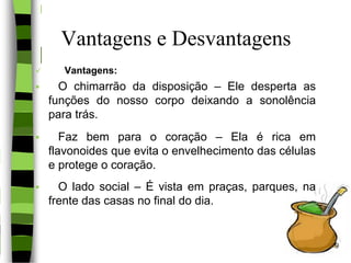 Vantagens e Desvantagens
 Vantagens:
 O chimarrão da disposição – Ele desperta as
funções do nosso corpo deixando a sonolência
para trás.
 Faz bem para o coração – Ela é rica em
flavonoides que evita o envelhecimento das células
e protege o coração.
 O lado social – É vista em praças, parques, na
frente das casas no final do dia.
9
 