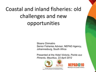 Coastal and inland fisheries: old
     challenges and new
         opportunities


             Sloans Chimatiro
             Senior Fisheries Advisor, NEPAD Agency,
             Johannesburg, South Africa

             Presented at the Hotel Victoria, Pointe aux
             Piments, Mauritius, 23 April 2012
 