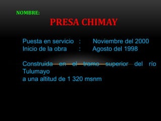 Puesta en servicio : Noviembre del 2000
Inicio de la obra : Agosto del 1998
Construida en el tramo superior del río
Tulumayo
a una altitud de 1 320 msnm
NOMBRE:
PRESA CHIMAY
 