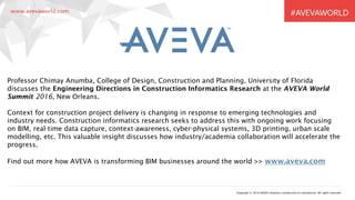 Copyright © 2016 AVEVA Solutions Limited and its subsidiaries. All rights reserved.
Professor Chimay Anumba, College of Design, Construction and Planning, University of Florida
discusses the Engineering Directions in Construction Informatics Research at the AVEVA World
Summit 2016, New Orleans.
Context for construction project delivery is changing in response to emerging technologies and
industry needs. Construction informatics research seeks to address this with ongoing work focusing
on BIM, real-time data capture, context-awareness, cyber-physical systems, 3D printing, urban scale
modelling, etc. This valuable insight discusses how industry/academia collaboration will accelerate the
progress.
Find out more how AVEVA is transforming BIM businesses around the world >> www.aveva.com
 