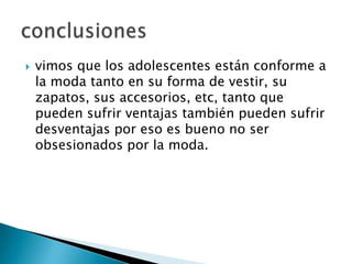 

vimos que los adolescentes están conforme a
la moda tanto en su forma de vestir, su
zapatos, sus accesorios, etc, tanto que
pueden sufrir ventajas también pueden sufrir
desventajas por eso es bueno no ser
obsesionados por la moda.

 
