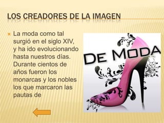 LOS CREADORES DE LA IMAGEN


La moda como tal
surgió en el siglo XIV,
y ha ido evolucionando
hasta nuestros días.
Durante cientos de
años fueron los
monarcas y los nobles
los que marcaron las
pautas de

 