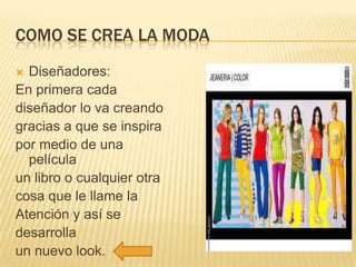 COMO SE CREA LA MODA
Diseñadores:
En primera cada
diseñador lo va creando
gracias a que se inspira
por medio de una
película
un libro o cualquier otra
cosa que le llame la
Atención y así se
desarrolla
un nuevo look.


 