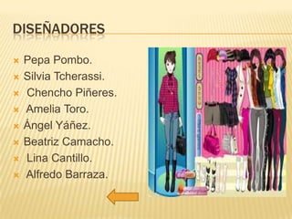 DISEÑADORES









Pepa Pombo.
Silvia Tcherassi.
Chencho Piñeres.
Amelia Toro.
Ángel Yáñez.
Beatriz Camacho.
Lina Cantillo.
Alfredo Barraza.

 