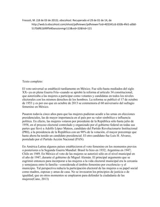 Fressoli, M. (18 de 03 de 2013). ebscohost. Recuperado el 29 de 01 de 14, de
http://web.b.ebscohost.com/ehost/pdfviewer/pdfviewer?sid=403341c6-650b-4fe5-a0b05170df61b99f%40sessionmgr113&vid=32&hid=121

Texto completo:
El voto universal se estableció tardíamente en México. Fue sólo hasta mediados del siglo
XX--ya en plena Guerra Fría--cuando se aprobó la reforma al artículo 34 constitucional,
que autorizaba a las mujeres a participar como votantes y candidatas en todos los niveles
electorales con los mismos derechos de los hombres. La reforma se publicó el 17 de octubre
de 1953 y es por eso que en octubre de 2013 se conmemora el 60 aniversario del sufragio
femenino en México.
Pasaron todavía cinco años para que las mujeres pudieran acudir a las urnas en elecciones
presidenciales, las de mayor importancia en el país por su valor simbólico e influencia
política. En efecto, las mujeres votaron por presidente de la República sólo hasta julio de
1958, en el proceso electoral controlado y organizado por el gobierno federal en todas sus
partes que llevó a Adolfo López Mateos, candidato del Partido Revolucionario Institucional
(PRI), a la presidencia de la República con un 90% de la votación, el mayor porcentaje que
hasta ahora ha tenido un candidato presidencial. El otro candidato fue Luis H. Álvarez,
postulado por el Partido Acción Nacional (PAN).
En América Latina algunos países establecieron el voto femenino en los momentos previos
o posteriores a la Segunda Guerra Mundial: Brasil lo hizo en 1932; Argentina en 1947;
Chile en 1949. En México el voto de las mujeres se autorizó sólo en el nivel municipal en
el año de 1947, durante el gobierno de Miguel Alemán. El principal argumento que se
esgrimió entonces para incorporar a las mujeres a la vida electoral municipal era la cercanía
y semejanza entre la familia --considerada el ámbito femenino por excelencia--y el
municipio. Tal perspectiva reducía la participación electoral de las mujeres a su papel social
como madres, esposas y amas de casa. No se invocaron los principios de justicia o de
igualdad, que en otros momentos se emplearon para defender la ciudadanía de las
mujeres(Cano, 2013)

 