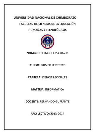 UNIVERSIDAD NACIONAL DE CHIMBORAZO
FACULTAD DE CIENCIAS DE LA EDUCACIÓN
HUMANAS Y TECNOLÓGICAS

NOMBRE: CHIMBOLEMA DAVID

CURSO: PRIMER SEMESTRE

CARRERA: CIENCIAS SOCIALES

MATERIA: INFORMÁTICA

DOCENTE: FERNANDO GUFFANTE

AÑO LECTIVO: 2013-2014

 