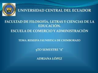 UNIVERSIDAD CENTRAL DEL ECUADOR

FACULTAD DE FILOSOFÍA, LETRAS Y CIENCIAS DE LA
                EDUCACIÓN.
   ESCUELA DE COMERCIO Y ADMINISTRACIÓN

       TEMA: RESERVA FAUNISTICA DE CHIMBORAZO


                 5TO SEMESTRE “A”

                  ADRIANA LÓPEZ
 