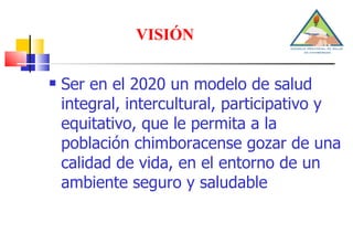 VISIÓN Ser en el 2020 un modelo de salud integral, intercultural, participativo y equitativo, que le permita a la población chimboracense gozar de una calidad de vida, en el entorno de un ambiente seguro y saludable 