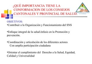 ¿QUÉ IMPORTANCIA TIENE LA CONFORMACION DE LOS CONSEJOS CANTONALES Y PROVINCIAL DE SALUD. OBJETIVOS: Contribuir a la Organización y Funcionamiento del SNS Enfoque integral de la salud énfasis en la Promoción y prevención. Coordinación y articulación de los diferentes actores Con amplia participación ciudadana Orientar el cumplimiento del  Derecho a la Salud, Equidad, Calidad y Universalidad 