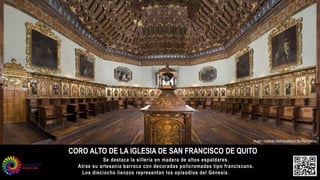 CORO ALTO DE LA IGLESIA DE SAN FRANCISCO DE QUITO
Autor: Instituto Metropolitano de Patrimonio
Se destaca la sillería en madera de altos espaldares.
Atrae su artesanía barroca con decoradas policromadas tipo franciscano.
Los dieciocho lienzos representan los episodios del Génesis.
 