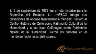 El 8 de septiembre de 1978 fue un día histórico para la
República del Ecuador. La UNESCO otorgó dos
distinciones de enorme trascendencia mundial: declaró al
Centro Histórico de Quito como Patrimonio Cultural de la
Humanidad y a las Islas Galápagos como Patrimonio
Natural de la Humanidad. Fueron las primeras en el
mundo en recibir esas distinciones.
 
