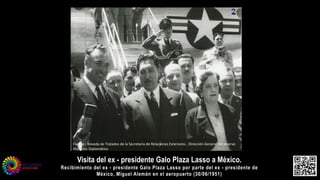 Visita del ex - presidente Galo Plaza Lasso a México.
Recibimiento del ex - presidente Galo Plaza Lasso por parte del ex - presidente de
México, Miguel Alemán en el aeropuerto (30/06/1951)
Fuente : Bóveda de Tratados de la Secretaria de Relaciones Exteriores , Dirección General del Acervo
Histórico Diplomático
 