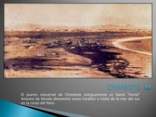 CHIMBOTE
El puerto industrial de Chimbote antiguamente se llamó “Ferrol”
Antonio de Alcedo denominó como Farallón o islote de la mar del sur
en la costa del Perú.
 