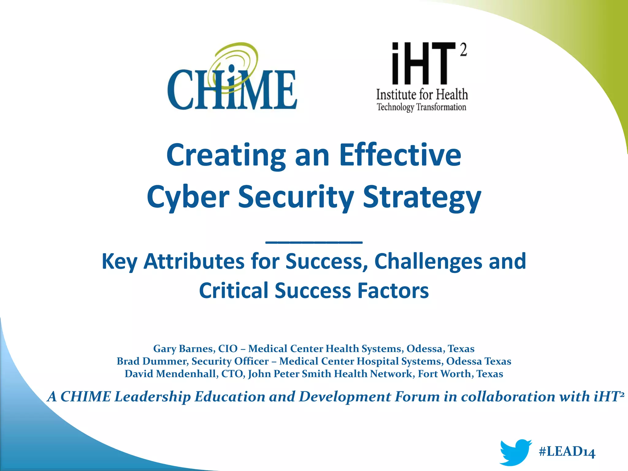 A CHIME Leadership Education and Development Forum in collaboration with iHT2 
Creating an Effective 
Cyber Security Strategy 
________ 
Key Attributes for Success, Challenges and Critical Success Factors 
Gary Barnes, CIO – Medical Center Health Systems, Odessa, Texas 
Brad Dummer, Security Officer – Medical Center Hospital Systems, Odessa Texas 
David Mendenhall, CTO, John Peter Smith Health Network, Fort Worth, Texas 
#LEAD14  