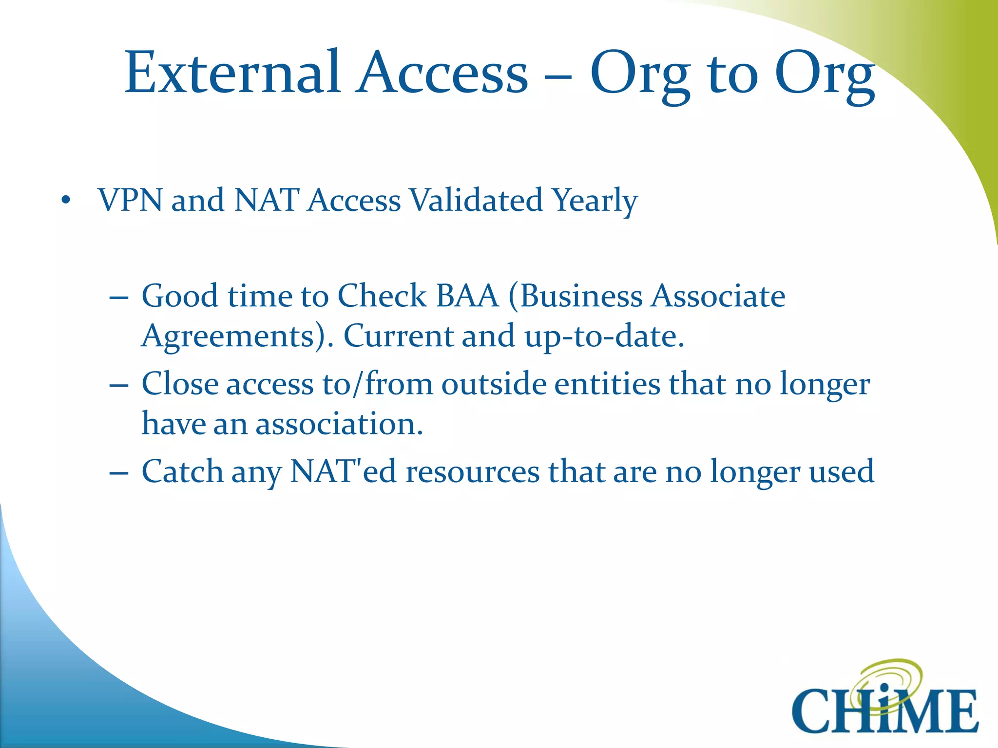 External Access – Org to Org 
•VPN and NAT Access Validated Yearly 
–Good time to Check BAA (Business Associate Agreements). Current and up-to-date. 
–Close access to/from outside entities that no longer have an association. 
–Catch any NAT'ed resources that are no longer used  