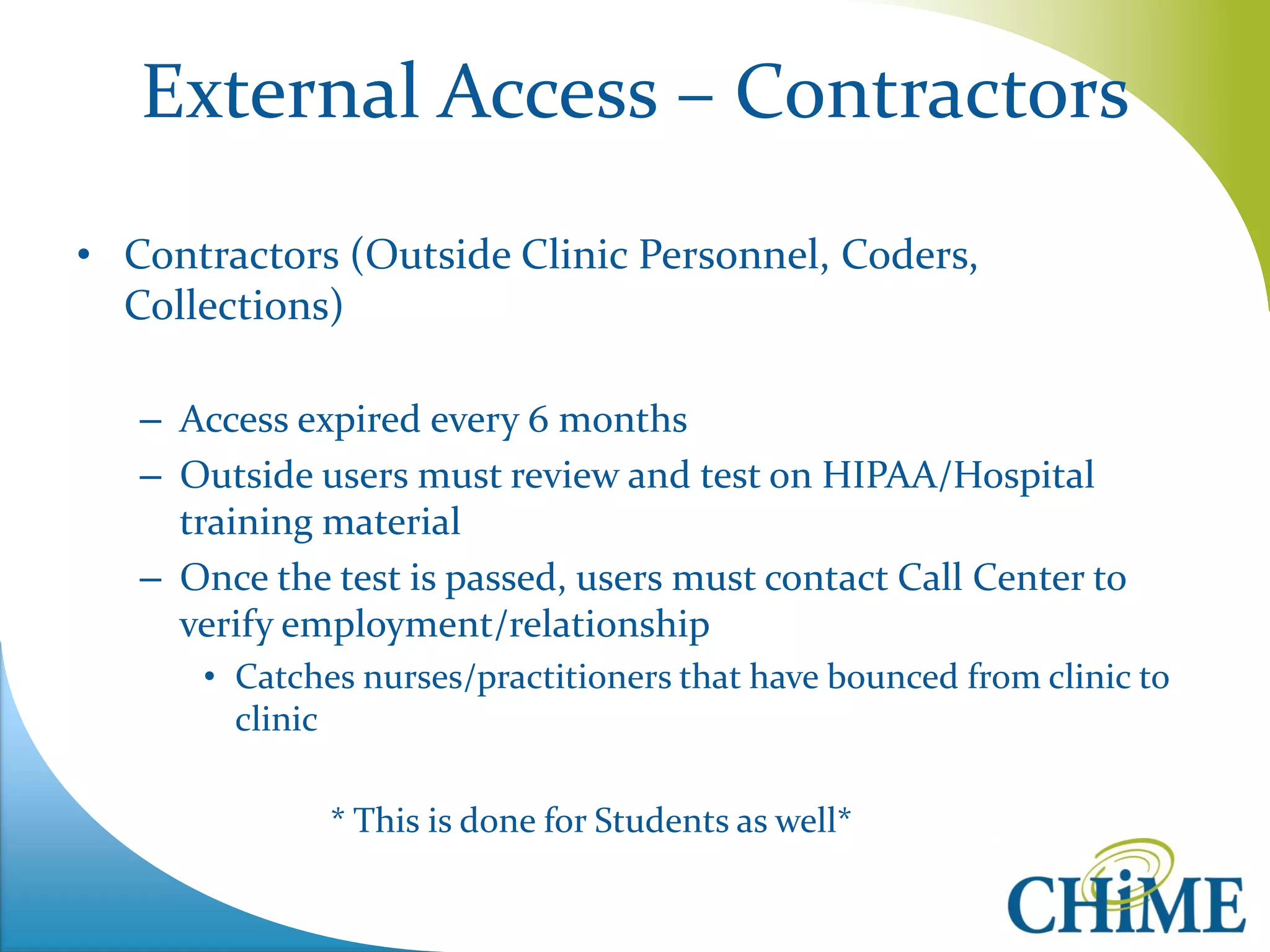 External Access – Contractors 
•Contractors (Outside Clinic Personnel, Coders, Collections) 
–Access expired every 6 months 
–Outside users must review and test on HIPAA/Hospital training material 
–Once the test is passed, users must contact Call Center to verify employment/relationship 
•Catches nurses/practitioners that have bounced from clinic to clinic 
* This is done for Students as well*  