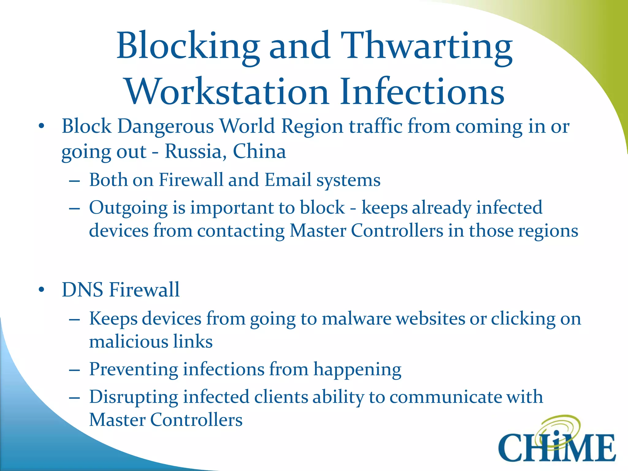 Blocking and Thwarting Workstation Infections 
•Block Dangerous World Region traffic from coming in or going out - Russia, China 
–Both on Firewall and Email systems 
–Outgoing is important to block - keeps already infected devices from contacting Master Controllers in those regions 
•DNS Firewall 
–Keeps devices from going to malware websites or clicking on malicious links 
–Preventing infections from happening 
–Disrupting infected clients ability to communicate with Master Controllers  