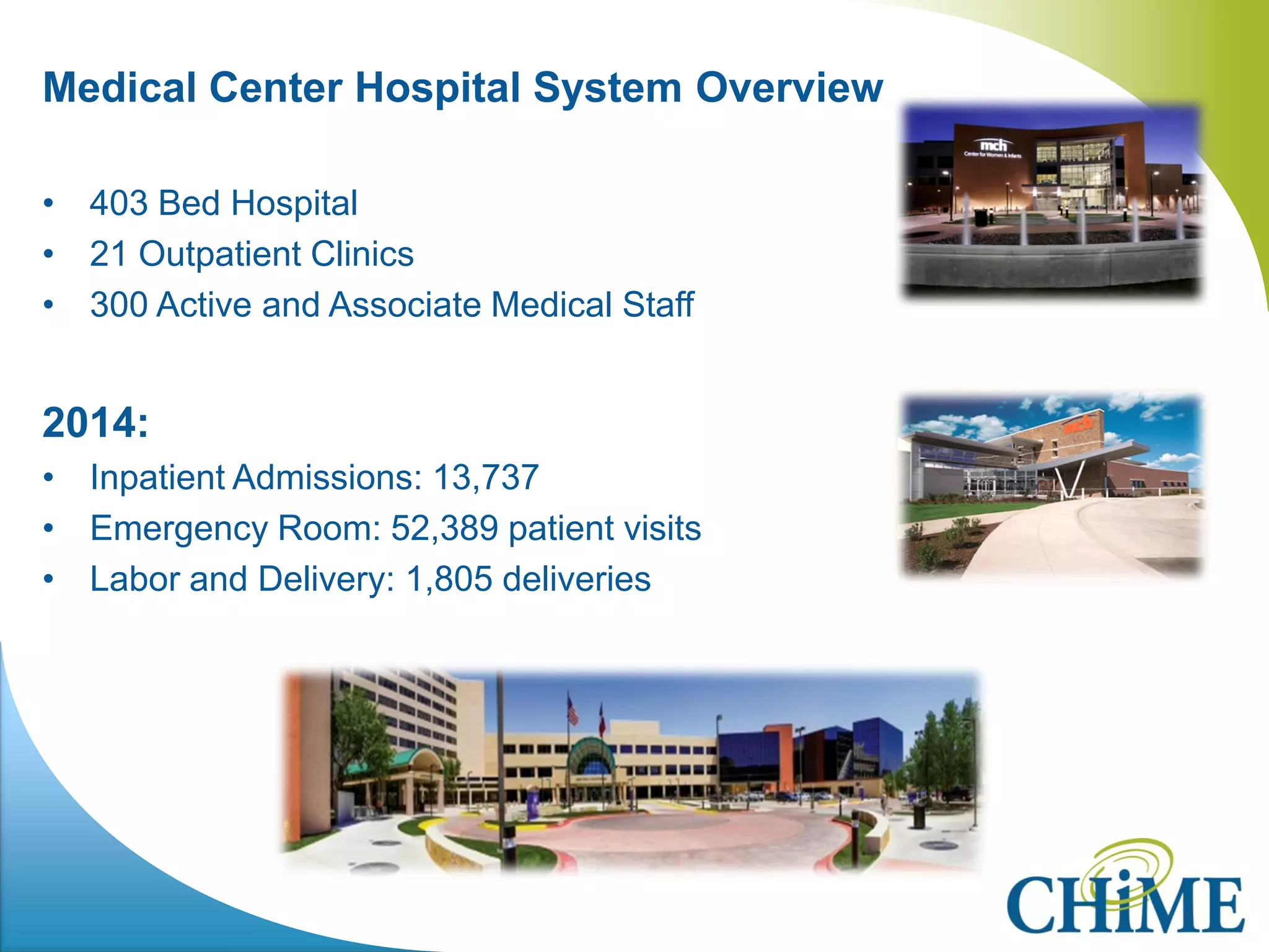 Medical Center Hospital System Overview 
•403 Bed Hospital 
•21 Outpatient Clinics 
•300 Active and Associate Medical Staff 
2014: 
•Inpatient Admissions: 13,737 
•Emergency Room: 52,389 patient visits 
•Labor and Delivery: 1,805 deliveries 
 