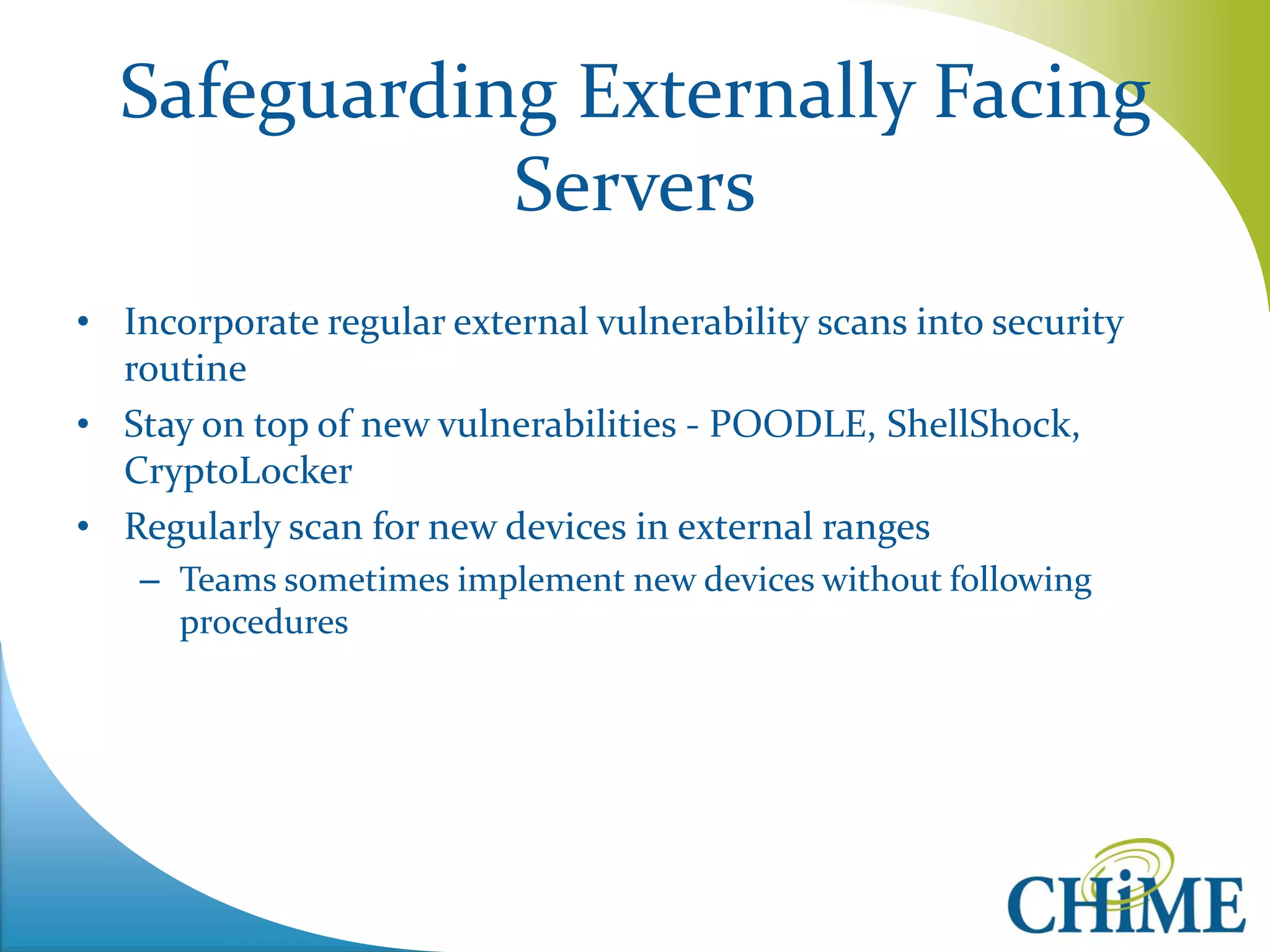 Safeguarding Externally Facing Servers 
•Incorporate regular external vulnerability scans into security routine 
•Stay on top of new vulnerabilities - POODLE, ShellShock, CryptoLocker 
•Regularly scan for new devices in external ranges 
–Teams sometimes implement new devices without following procedures  