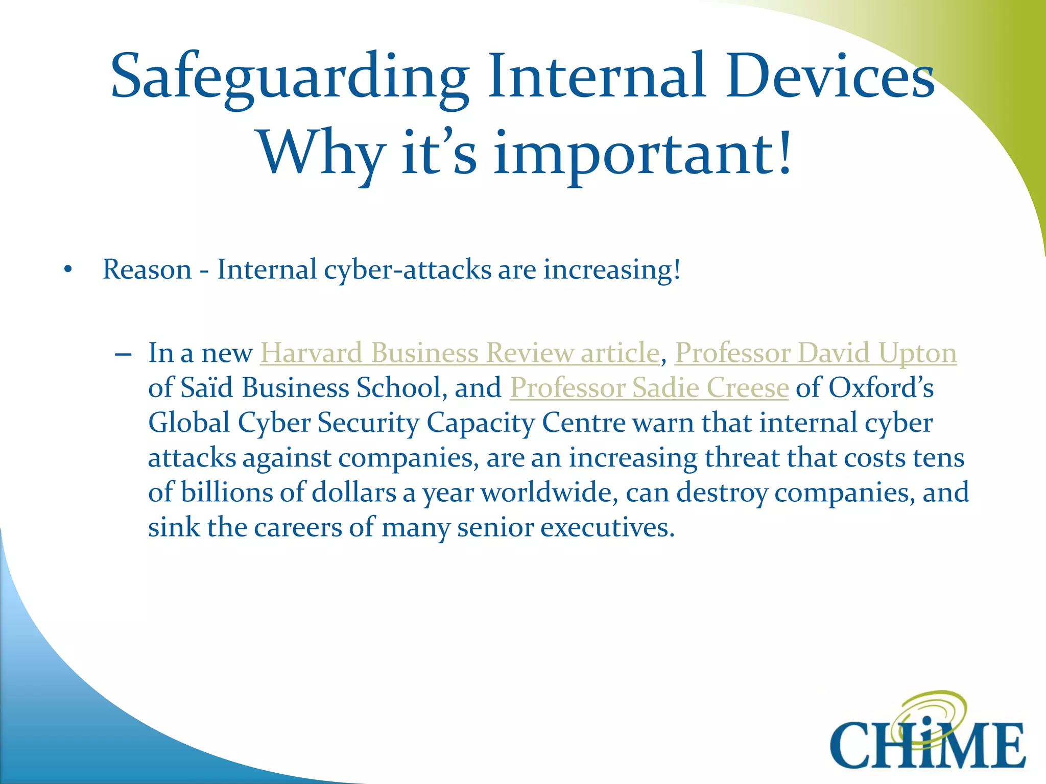 Safeguarding Internal Devices Why it’s important! 
•Reason - Internal cyber-attacks are increasing! 
–In a new Harvard Business Review article, Professor David Upton of Saïd Business School, and Professor Sadie Creese of Oxford’s Global Cyber Security Capacity Centre warn that internal cyber attacks against companies, are an increasing threat that costs tens of billions of dollars a year worldwide, can destroy companies, and sink the careers of many senior executives.  